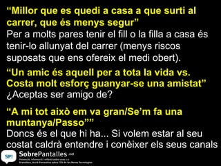 “Millor que es quedi a casa a que surti al
carrer, que és menys segur”
Per a molts pares tenir el fill o la filla a casa és
tenir-lo allunyat del carrer (menys riscos
suposats que ens ofereix el medi obert).
“Un amic és aquell per a tota la vida vs.
Costa molt esforç guanyar-se una amistat”
¿Aceptas ser amigo de?
“A mi tot això em va gran/Se’m fa una
muntanya/Passo””
Doncs és el que hi ha... Si volem estar al seu
costat caldrà entendre i conèixer els seus canals
 