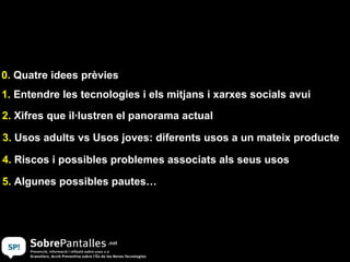 0. Quatre idees prèvies
1. Entendre les tecnologies i els mitjans i xarxes socials avui
2. Xifres que il·lustren el panorama actual

3. Usos adults vs Usos joves: diferents usos a un mateix producte

4. Riscos i possibles problemes associats als seus usos

5. Algunes possibles pautes…
 