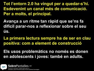 Tot l’entorn 2.0 ha vingut per a quedar-s’hi.
Esdevenint un canal més de comunicació.
Per a molts, el principal.
Avança a un ritme tan ràpid que se’ns fa
difícil parar-nos a reflexionar sobre el seu
ús.
La primera lectura sempre ha de ser en clau
positiva: com a element de construcció
Els usos problemàtics no només es donen
en adolescents i joves: també en adults.
 