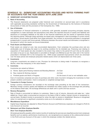 SCHEDULE 19 : SIGNIFICANT ACCOUNTING POLICIES AND NOTES FORMING PART
OF ACCOUNTS FOR THE YEAR ENDED 30TH JUNE 2009
A. SIGNIFICANT ACCOUNTING POLICIES
1. Basis of Accounting
     The financial statements are prepared under historical cost convention on accrual basis and in accordance
     with applicable accounting standards notified by the Government of India/issued by the Institute of Chartered
     Accountants of India and the provisions of the Companies Act, 1956.
2. Use of Estimates
     The preparation of financial statements in conformity with generally accepted accounting principles requires
     management to make estimates and assumptions that affect the reported amounts of assets and liabilities and
     disclosure of contingent liabilities at the date of the financial statements and the results of operations during
     the reporting period. Although these estimates are based upon management’s best knowledge of current events
     and actions, actual results could differ from these estimates. Any revision to accounting estimates is recognised
     prospectively in current and future periods. Difference between the actual results and estimates is recognised in
     the period in which the results are known/materialized.
3. Fixed Assets and Depreciation
     Fixed assets are stated at cost, less accumulated depreciation. Cost comprises the purchase price and any
     attributable cost of bringing the asset to its working condition for its intended use. Financing cost relating to
     acquisition of fixed assets are also included to the extent they relate to the period till such time as the assets
     are ready to be put to use. Depreciation is provided on Straight Line Method as per the rates and in the manner
     prescribed in Schedule XIV to the Companies Act, 1956 except Leasehold improvements which are amortised
     over the lease period and employee perquisite related assets which are depreciated over three years.
4. Investments
     Long-term investments are stated at cost. Provision for diminution is being made if necessary to recognise a
     decline, other than temporary in the value thereof.
5. Inventories
     Inventories are valued as follows :
     a)     Stores, Spare parts,Packing material and Branding Material : At Cost
     b) Raw material & Stiching material                               : At Cost
     c)     Finished goods and Work in Progress                        : At the lower of cost or net realisable value
     Cost of inventories comprises all costs of purchase and other costs incurred in bringing the inventories to their
     present condition and location. Cost is computed on weighted average basis.
6. Transaction in Foreign Currency
     Foreign currency transactions are recorded at the exchange rates prevailing at the date of the transaction.
     Monetary foreign currency assets and liabilities are translated into indian rupees at the exchange rate prevailing
     at the balance sheet date. All exchange differences are dealt with in profit and loss account.
7. Revenue Recognition
     Sale of Goods is accounted on delivery to customers. Sales is net of returns, discounts and sales tax / value
     added tax. Export sales is accounted as revenue on the basis of Bill of Lading. Interest income is recognized on
     accrual basis. Dividend income is accounted for when the right to receive is established. Revenue is recognised
     when it is earned and no significant uncertainty exists as to its realization or collection.
8. Miscellaneous Expenditure
     Capital Issue Expenses are adjusted to Share Premium Account and Preliminary expenses are charged to Profit &
     Loss Account as incurred.
9. Retirement and Other Employee Benefits
     Short Term Employee Benefits:
     All employee benefits payable within twelve months of rendering the services are classified as short term employee
     benefits such as salaries, performance incentives etc, are recognised as an expense at the undiscounted amount
     in the Profit and Loss Account of the year in which the employee renders the related service.


66        Pantaloon Retail (India) Limited.
 