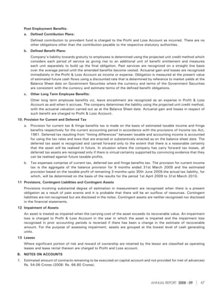 Post Employment Benefits:
    a.   Defined Contribution Plans:
         Defined contribution to provident fund is charged to the Profit and Loss Account as incurred. There are no
         other obligations other than the contribution payable to the respective statutory authorities.
    b. Defined Benefit Plans:
         Company’s liability towards gratuity to employees is determined using the projected unit credit method which
         considers each period of service as giving rise to an additional unit of benefit entitlement and measures
         each unit separately to build up the final obligation. Past services are recognized on a straight line basis
         over the average period until the amended benefits become vested. Actuarial gain and losses are recognized
         immediately in the Profit & Loss Account as income or expense. Obligation is measured at the present value
         of estimated future cash flows using a discounted rate that is determined by reference to market yields at the
         Balance Sheet date on Government Securities where the currency and terms of the Government Securities
         are consistent with the currency and estimate terms of the defined benefit obligations.
    c.   Other Long Term Employee Benefits:
         Other long term employee benefits viz, leave encashment are recognized as an expense in Profit & Loss
         Account as and when it accrues. The company determines the liability using the projected unit credit method,
         with the actuarial valuation carried out as at the Balance Sheet date. Actuarial gain and losses in respect of
         such benefit are charged to Profit & Loss Account.
10. Provision for Current and Deferred Tax
    a.   Provision for current tax & fringe benefits tax is made on the basis of estimated taxable income and fringe
         benefits respectively for the current accounting period in accordance with the provisions of Income tax Act,
         1961. Deferred tax resulting from “timing differences” between taxable and accounting income is accounted
         for using the tax rates and laws that are enacted or substantively enacted as on the balance sheet date. The
         deferred tax asset is recognized and carried forward only to the extent that there is a reasonable certainty
         that the asset will be realised in future. In situation where the company has carry forward tax losses, all
         deferred tax assets are recognised only if there is virtual certainty supported by convincing evidence that they
         can be realised against future taxable profits.
    b. Tax expenses comprise of current tax, deferred tax and fringe benefits tax. The provision for current income
       tax is the aggregate of the balance provision for 9 months ended 31st March 2009 and the estimated
       provision based on the taxable profit of remaining 3 months upto 30th June 2009,the actual tax liability, for
       which, will be determined on the basis of the results for the period 1st April 2009 to 31st March 2010.
11 Provisions, Contingent Liabilities and Contingent Assets
    Provisions involving substantial degree of estimation in measurement are recognised when there is a present
    obligation as a result of past events and it is probable that there will be an outflow of resources. Contingent
    liabilities are not recognised but are disclosed in the notes. Contingent assets are neither recognised nor disclosed
    in the financial statements.
12 Impairment of Assets
    An asset is treated as impaired when the carrying cost of the asset exceeds its recoverable value. An impairment
    loss is charged to Profit & Loss Account in the year in which the asset is impaired and the impairment loss
    recognised in prior accounting periods is reversed if there has been a change in the estimate of recoverable
    amount. For the purpose of assessing impairment, assets are grouped at the lowest level of cash generating
    units.
13 Leases
    Where significant portion of risk and reward of ownership are retained by the lessor are classified as operating
    leases and lease rental thereon are charged to Profit and Loss account.
B. NOTES ON ACCOUNTS
1. Estimated amount of contracts remaining to be executed on capital account and not provided for (net of advances)
   Rs. 54.06 Crores (2008: Rs. 66.80 Crores).




                                                                                      ANNUAL REPORT 2008 - 09         67
 