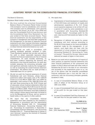 AUDITORS' REPORT ON THE CONSOLIDATED FINANCIAL STATEMENTS

The Board of Directors,                                      5. We report that:
Pantaloon Retail (India) Limited, Mumbai                         a.    Capitalisation of brand development expenditure
1. We have audited the attached Consolidated                           of Rs.8.38 Crores and treatment of royalty and
   Balance Sheet of Pantaloon Retail (India) Limited                   advertisement expenditure of Rs. 2.41 Crores
   (‘the Company’) and its subsidiaries, joint ventures                as pre-operative expenses to be written off over
   (the Company and its subsidiaries, joint ventures                   a period of 5 years by some subsidiaries is not
   constitute ‘the Group’) as at 30th June 2009 and                    in accordance with Accounting Standard-26
   also the Consolidated Profit & Loss Account and                     "Intangible Assets". Accordingly profit for the
   the Consolidated Cash Flow Statement for the
                                                                       year; reserves and fixed assets are higher to that
   year ended on that date annexed thereto. These
                                                                       extent.
   financial statements are the responsibility of the
   Company’s management and have been prepared by
                                                                 b. Recognition of deferred tax assets by certain
   the management on the basis of separate financial
                                                                    subsidiaries and Joint ventures amounting to
   statements and other financial information regarding
   components. Our responsibility is to express an opinion          Rs.46.42 Crores based on the future profitability
   on these financial statements based on our audit.                projection made by the management. In our
                                                                    opinion, such basis does not meet with the
2. We conducted our audit in accordance with                        requirement of virtual certainty as envisaged in
   auditing standards generally accepted in India.
                                                                    Accounting Standard 22 “Accounting for Taxes
   Those Standards required that we plan and perform
                                                                    on Income”. The profit for the year; reserves and
   the audit to obtain reasonable assurance about
   whether the financial statements are free of material            deferred tax assets is higher to that extent.
   misstatement. An audit includes examining, on
                                                             6. Based on our audit and on consideration of reports of
   test basis, evidence supporting the amounts and
                                                                other auditors on separate financial statements and
   disclosures in the financial statements. An audit also
   includes assessing the accounting principles used            other financial statements of the components and
   and significant estimates made by the management,            subject to Para 5 above and read with other notes of
   as well as evaluating the overall financial statement        Schedule No.20 and to the best of our information
   presentation. We believe that our audit provides a           and according to the explanations given to us, we
   reasonable basis for our opinion.                            are of the opinion that the attached consolidated
3. We did not audit the financial statements of certain         financial statements give a true and fair view in
   Subsidiaries and Joint Ventures, whose financial             conformity with the accounting principles generally
   statements reflect total assets (net) of Rs 1394.84          accepted in India,
   Crores as at 31st March 2009/ 30th June 2009 (as
   applicable), total revenue of Rs 1885.68 Crores and           i)    In case of Consolidated Balance Sheet, of the
   net cash flows amounting to (Rs 70.67 Crores) and                   state of affairs of the Pantaloon Group as at
   of associates whose financial statements reflect the                30th June 2009;
   Group’s share of losses of Rs 5.84 Crores for the year
   ended 31st March 2009. These financial statements             ii)   In case of Consolidated Profit and Loss Account,
   and other financial information have been audited by                of the profit for the year ended on that date;
   other auditors whose reports have been furnished to                 and
   us by the Management of Group, and our opinion is
   based solely on the reports of other auditors.                iii) In case of Consolidated Cash Flow Statement, of
                                                                      the cash flow for the year ended on that date.
4. We report that the consolidated financial
   statements have been prepared by the Company’s
                                                                                                       For NGS & Co.
   Management in accordance with the requirements
                                                                                               Chartered Accountants
   of Accounting Standard (AS) 21, ‘Consolidated
   Financial Statements’; Accounting Standard (AS)
   23, ‘Accounting for Investments in Associates in          Place : Mumbai                           Navin T. Gupta
   Consolidated Financial Statements’ and Accounting         Date : 26th September 2009                      Partner
   Standard (AS) 27, `Financial Reporting of interest in                                       Membership No. 40334
   Joint Ventures’ issued by the Institute of Chartered
   Accountants of India.



                                                                                      ANNUAL REPORT 2008 - 09         83
 