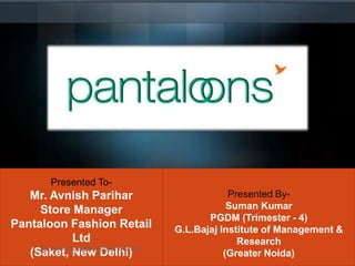 `
Presented By-
Suman Kumar
PGDM (Trimester - 4)
G.L.Bajaj Institute of Management &
Research
(Greater Noida)
Presented To-
Mr. Avnish Parihar
Store Manager
Pantaloon Fashion Retail
Ltd
(Saket, New Delhi)Sumankumar.glbimr@yahoo.com
 