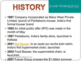  1987 Company incorporated as Manz Wear Private
Limited, launch of Pantaloons trouser, India‟s first
formal trouser brand
 1992 An initial public offer (IPO) was made in the
month of May
 1997 Pantaloons, India‟s family store, launched in
Kolkata
 2001 Big Bazaar, Is se sasta aur accha kahi nahin,
India‟s first hypermarket chain, launched
 2002 Food Bazaar, the supermarket chain, is
launched
 2007 Future Group crosses the $1 billion turnover
Sumankumar.glbimr@yahoo.com
 