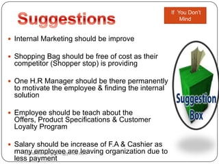  Internal Marketing should be improve
 Shopping Bag should be free of cost as their
competitor (Shopper stop) is providing
 One H.R Manager should be there permanently
to motivate the employee & finding the internal
solution
 Employee should be teach about the
Offers, Product Specifications & Customer
Loyalty Program
 Salary should be increase of F.A & Cashier as
many employee are leaving organization due to
less payment
If You Don‟t
Mind
Sumankumar.glbimr@yahoo.com
 