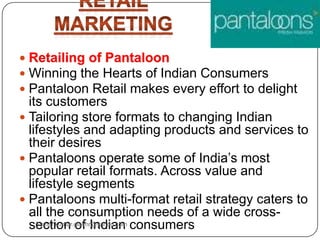  Winning the Hearts of Indian Consumers
 Pantaloon Retail makes every effort to delight
its customers
 Tailoring store formats to changing Indian
lifestyles and adapting products and services to
their desires
 Pantaloons operate some of India‟s most
popular retail formats. Across value and
lifestyle segments
 Pantaloons multi-format retail strategy caters to
all the consumption needs of a wide cross-
section of Indian consumersSumankumar.glbimr@yahoo.com
 