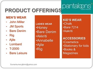 PRODUCT OFFERINGS
MEN’S WEAR
• John Miller
• JM Sports
• Bare Denim
• Rig
• Ajile
• Lombard
• T-2000
• Bare Leisure
LADIES WEAR
•Honey
•Bare Denim
•Akkriti
•Annabelle
•Ajile
•Rig
KID’S WEAR
•Chalk
•Bare 7214
•Aakriti
ACCESSORIES
•Cosmetics
•Stationary for kids
•Books &
Magazines
Sumankumar.glbimr@yahoo.com
 