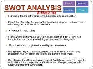 STRENGTHS
 Pioneer in the industry, largest market share and capitalization
 Reputation for value for money(Competitive pricing convenience and a
wide range of products all in one store
 Presence in major cities
 Highly Strategic human resource management and development, It
invests time and money in training people, and retaining them
 Most trusted and respected brand by the consumers
 Being financially strong helps pantaloons retail India deal with any
problems, ride any dip in profits and out perform their rivals
 Development and Innovation are high at Pantaloons India with regards
to it products and consumer preferences and lifestyle changes which
keep its ahead of it competitors.Sumankumar.glbimr@yahoo.com
 