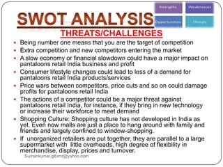 THREATS/CHALLENGES
 Being number one means that you are the target of competition
 Extra competition and new competitors entering the market
 A slow economy or financial slowdown could have a major impact on
pantaloons retail India business and profit
 Consumer lifestyle changes could lead to less of a demand for
pantaloons retail India products/services
 Price wars between competitors, price cuts and so on could damage
profits for pantaloons retail India
 The actions of a competitor could be a major threat against
pantaloons retail India, for instance, if they bring in new technology
or increase their workforce to meet demand
 Shopping Culture: Shopping culture has not developed in India as
yet. Even now malls are just a place to hang around with family and
friends and largely confined to window-shopping.
 If unorganized retailers are put together, they are parallel to a large
supermarket with little overheads, high degree of flexibility in
merchandise, display, prices and turnover.
Sumankumar.glbimr@yahoo.com
 