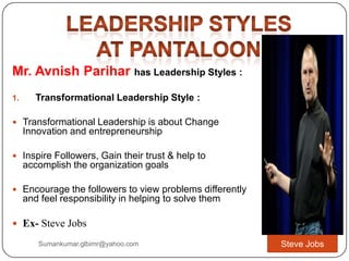 Mr. Avnish Parihar has Leadership Styles :
1. Transformational Leadership Style :
 Transformational Leadership is about Change
Innovation and entrepreneurship
 Inspire Followers, Gain their trust & help to
accomplish the organization goals
 Encourage the followers to view problems differently
and feel responsibility in helping to solve them
 Ex- Steve Jobs
Steve JobsSumankumar.glbimr@yahoo.com
 