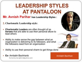 Mr. Avnish Parihar has Leadership Styles :
2. Charismatic Leadership style:
 Charismatic Leaders are often thought of as
heroes that are able to use their personal allure to
lead others
 Ability to make sense the gap between what an
organization is delivering to its followers, and what
the followers need from an organization
 Ability to use their personal charm to get things done
 Ex- Amitabh Bachhanb Amitabh Bachhan
Sumankumar.glbimr@yahoo.com
 