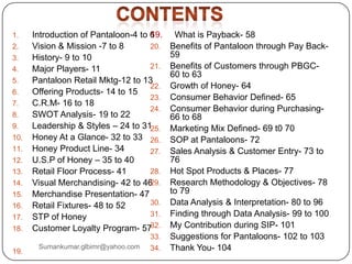 1. Introduction of Pantaloon-4 to 6
2. Vision & Mission -7 to 8
3. History- 9 to 10
4. Major Players- 11
5. Pantaloon Retail Mktg-12 to 13
6. Offering Products- 14 to 15
7. C.R.M- 16 to 18
8. SWOT Analysis- 19 to 22
9. Leadership & Styles – 24 to 31
10. Honey At a Glance- 32 to 33
11. Honey Product Line- 34
12. U.S.P of Honey – 35 to 40
13. Retail Floor Process- 41
14. Visual Merchandising- 42 to 46
15. Merchandise Presentation- 47
16. Retail Fixtures- 48 to 52
17. STP of Honey
18. Customer Loyalty Program- 57
19.
19. What is Payback- 58
20. Benefits of Pantaloon through Pay Back-
59
21. Benefits of Customers through PBGC-
60 to 63
22. Growth of Honey- 64
23. Consumer Behavior Defined- 65
24. Consumer Behavior during Purchasing-
66 to 68
25. Marketing Mix Defined- 69 t0 70
26. SOP at Pantaloons- 72
27. Sales Analysis & Customer Entry- 73 to
76
28. Hot Spot Products & Places- 77
29. Research Methodology & Objectives- 78
to 79
30. Data Analysis & Interpretation- 80 to 96
31. Finding through Data Analysis- 99 to 100
32. My Contribution during SIP- 101
33. Suggestions for Pantaloons- 102 to 103
34. Thank You- 104Sumankumar.glbimr@yahoo.com
 