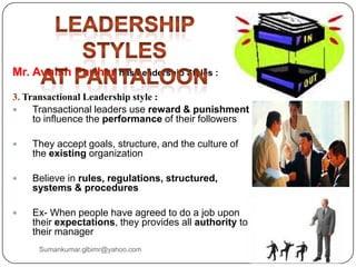 Mr. Avnish Parihar has Leadership Styles :
3. Transactional Leadership style :
 Transactional leaders use reward & punishment
to influence the performance of their followers
 They accept goals, structure, and the culture of
the existing organization
 Believe in rules, regulations, structured,
systems & procedures
 Ex- When people have agreed to do a job upon
their expectations, they provides all authority to
their manager
Sumankumar.glbimr@yahoo.com
 