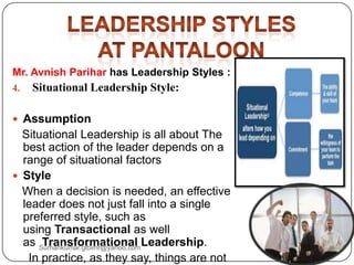 Mr. Avnish Parihar has Leadership Styles :
4. Situational Leadership Style:
 Assumption
Situational Leadership is all about The
best action of the leader depends on a
range of situational factors
 Style
When a decision is needed, an effective
leader does not just fall into a single
preferred style, such as
using Transactional as well
as Transformational Leadership.
In practice, as they say, things are not
Sumankumar.glbimr@yahoo.com
 