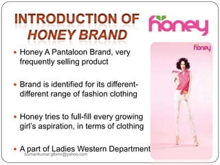  Honey A Pantaloon Brand, very
frequently selling product
 Brand is identified for its different-
different range of fashion clothing
 Honey tries to full-fill every growing
girl‟s aspiration, in terms of clothing
 A part of Ladies Western Department
Sumankumar.glbimr@yahoo.com
 