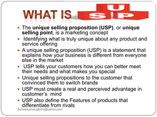  The unique selling proposition (USP), or unique
selling point, is a marketing concept
 Identifying what is truly unique about any product and
service offering
 A unique selling proposition (USP) is a statement that
explains how your business is different from everyone
else in the market
 USP tells your customers how you can better meet
their needs and what makes you special
 Unique selling propositions to the customer that
convinced them to switch brands
 USP must create a real and perceived advantage in
customer‟s mind
 USP also define the Features of products that
differentiate from rivals
Sumankumar.glbimr@yahoo.com
 