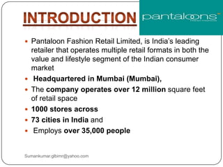  Pantaloon Fashion Retail Limited, is India‟s leading
retailer that operates multiple retail formats in both the
value and lifestyle segment of the Indian consumer
market
 Headquartered in Mumbai (Mumbai),
 The company operates over 12 million square feet
of retail space
 1000 stores across
 73 cities in India and
 Employs over 35,000 people
Sumankumar.glbimr@yahoo.com
 
