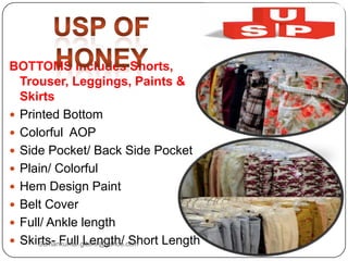 BOTTOMS includes Shorts,
Trouser, Leggings, Paints &
Skirts
 Printed Bottom
 Colorful AOP
 Side Pocket/ Back Side Pocket
 Plain/ Colorful
 Hem Design Paint
 Belt Cover
 Full/ Ankle length
 Skirts- Full Length/ Short LengthSumankumar.glbimr@yahoo.com
 