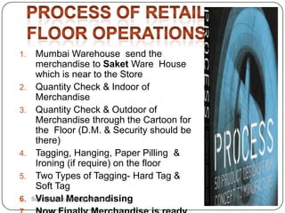 1. Mumbai Warehouse send the
merchandise to Saket Ware House
which is near to the Store
2. Quantity Check & Indoor of
Merchandise
3. Quantity Check & Outdoor of
Merchandise through the Cartoon for
the Floor (D.M. & Security should be
there)
4. Tagging, Hanging, Paper Pilling &
Ironing (if require) on the floor
5. Two Types of Tagging- Hard Tag &
Soft Tag
6. Visual MerchandisingSumankumar.glbimr@yahoo.com
 