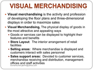  Visual merchandising is the activity and profession
of developing the floor plans and three-dimensional
displays in order to maximize sales
 Visual Merchandising, The physical display of goods in
the most attractive and appealing ways
 Goods or services can be displayed to highlight their
features and benefits
 Store Layout: The interior arrangement of retail
facilities
 Selling areas: Where merchandise is displayed and
customers interact with sales personnel
 Sales support areas: Devoted to customer services,
merchandise receiving and distribution, management
offices and staff activities
Sumankumar.glbimr@yahoo.com
 