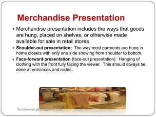 Merchandise Presentation
 Merchandise presentation includes the ways that goods
are hung, placed on shelves, or otherwise made
available for sale in retail stores
 Shoulder-out presentation: The way most garments are hung in
home closets with only one side showing from shoulder to bottom.
 Face-forward presentation (face-out presentation): Hanging of
clothing with the front fully facing the viewer. This should always be
done at entrances and aisles.
Sumankumar.glbimr@yahoo.com
 