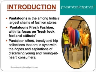  Pantaloons is the among India's
largest chains of fashion stores
 Pantaloons Fresh Fashion,
with its focus on 'fresh look,
feel and attitude'
 Pantaloon offers, trendy and hip
collections that are in sync with
the hopes and aspirations of
discerning young and 'young-at-
heart' consumers.
Sumankumar.glbimr@yahoo.com
 