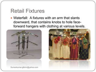 Retail Fixtures
 Waterfall: A fixtures with an arm that slants
downward, that contains knobs to hole face-
forward hangers with clothing at various levels.
Sumankumar.glbimr@yahoo.com
 
