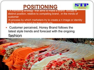  Customer perceived, Honey Brand follows the
latest style trends and forecast with the ongoing
fashion
• A marketing strategy that aims to make a brand occupy a
distinct position, relative to competing brand , in the minds of
customer
•A process by which marketers try to create a n image or identity
in the customer mind for their products
Sumankumar.glbimr@yahoo.com
 