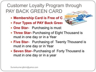 Customer Loyalty Program through
PAY BACK GREEN CARD
 Membership Card is Free of Cost
 Four Types of PAY Back Green Card
 One Star- Purchasing is must
 Three Star- Purchasing of Eight Thousand is
must in one day or in a Year
 Five Star- Purchasing of Twenty Thousand is
must in one day or in Year
 Seven Star- Purchasing of Forty Thousand is
must in one day or in a year
Sumankumar.glbimr@yahoo.com
 