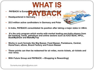  PAYBACK is Europe's leading customer loyalty program
 Headquartered in Germany
 25.5 million active cardholders in Germany and Poland
 In India, PAYBACK consolidated its position after taking a major stake in I-Mint.
 It‘s the only program which works with market leading pan-India players from
the banking, travel, petroleum and online sectors such as ICICI Bank, HPCL,
BookMyShow and MakeMyTrip
 Works in such formats like Big Bazaar, Food Bazaar, Pantaloons, Central,
HomeTown, eZone, Brand Factory and Future Bazaar
 These points can then be redeemed for air miles, movie tickets, air tickets and
vice versa.
 With Future Group and PAYBACK ―Shopping is Rewarding‖
Sumankumar.glbimr@yahoo.com
 