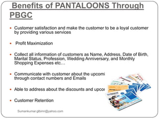 Benefits of PANTALOONS Through
PBGC
 Customer satisfaction and make the customer to be a loyal customer
by providing various services
 Profit Maximization
 Collect all information of customers as Name, Address, Date of Birth,
Marital Status, Profession, Wedding Anniversary, and Monthly
Shopping Expenses etc…
 Communicate with customer about the upcoming offers/sales
through contact numbers and Emails
 Able to address about the discounts and upcoming styles
 Customer Retention
Sumankumar.glbimr@yahoo.com
 