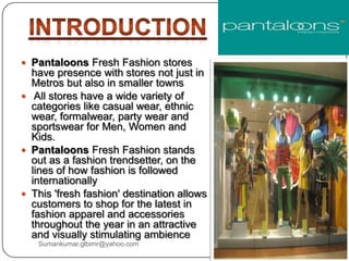  Pantaloons Fresh Fashion stores
have presence with stores not just in
Metros but also in smaller towns
 All stores have a wide variety of
categories like casual wear, ethnic
wear, formalwear, party wear and
sportswear for Men, Women and
Kids.
 Pantaloons Fresh Fashion stands
out as a fashion trendsetter, on the
lines of how fashion is followed
internationally
 This 'fresh fashion' destination allows
customers to shop for the latest in
fashion apparel and accessories
throughout the year in an attractive
and visually stimulating ambience
Sumankumar.glbimr@yahoo.com
 