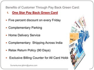 Benefits of Customer Through Pay Back Green Card:
1. One Star Pay Back Green Card
 Five percent discount on every Friday
 Complementary Parking
 Home Delivery Service
 Complementary Shipping Across India
 Relax Return Policy (90 Days)
 Exclusive Billing Counter for All Card Holder
Sumankumar.glbimr@yahoo.com
 