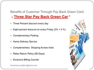Benefits of Customer Through Pay Back Green Card:
2. Three Star Pay Back Green Card
 Three Percent discount every day
 Eight percent discount on every Friday (3% + 5 %)
 Complementary Parking
 Home Delivery Service
 Complementary Shipping Across India
 Relax Return Policy (90 Days)
 Exclusive Billing Counter
Sumankumar.glbimr@yahoo.com
 