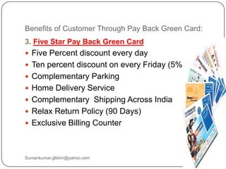 Benefits of Customer Through Pay Back Green Card:
3. Five Star Pay Back Green Card
 Five Percent discount every day
 Ten percent discount on every Friday (5% + 5 %)
 Complementary Parking
 Home Delivery Service
 Complementary Shipping Across India
 Relax Return Policy (90 Days)
 Exclusive Billing Counter
Sumankumar.glbimr@yahoo.com
 