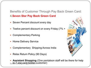 Benefits of Customer Through Pay Back Green Card:
4.Seven Star Pay Back Green Card
 Seven Percent discount every day
 Twelve percent discount on every Friday (7% + 5 %)
 Complementary Parking
 Home Delivery Service
 Complementary Shipping Across India
 Relax Return Policy (90 Days)
 Assistant Shopping (One pantaloon staff will be there for help
to 7 star card holder customer)Sumankumar.glbimr@yahoo.com
 