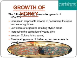 The following are the reasons for growth of
HONEY-
 Increase in disposable income of consumers Increase
in consuming desire
 Low share of organized retailing stylish brand
 Increasing the aspiration of young girls
 Western Culture is increasing
 Purchasing power of Indian urban consumer is
growing
Sumankumar.glbimr@yahoo.com
 