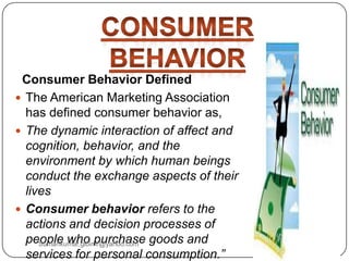 Consumer Behavior Defined
 The American Marketing Association
has defined consumer behavior as,
 The dynamic interaction of affect and
cognition, behavior, and the
environment by which human beings
conduct the exchange aspects of their
lives
 Consumer behavior refers to the
actions and decision processes of
people who purchase goods and
services for personal consumption.”
Sumankumar.glbimr@yahoo.com
 