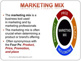  The marketing mix is a
business tool used
in marketing and by
marketing professionals
 The marketing mix is often
crucial when determining a
product or brand's offering
 Often synonymous with
the Four Ps: Product,
Price, Promotion,
and place
Sumankumar.glbimr@yahoo.com
 
