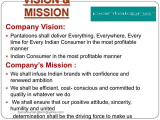 Company Vision:
 Pantaloons shall deliver Everything, Everywhere, Every
time for Every Indian Consumer in the most profitable
manner
 Indian Consumer in the most profitable manner
Company’s Mission :
 We shall infuse Indian brands with confidence and
renewed ambition
 We shall be efficient, cost- conscious and committed to
quality in whatever we do
 We shall ensure that our positive attitude, sincerity,
humility and united
determination shall be the driving force to make us
Sumankumar.glbimr@yahoo.com
 