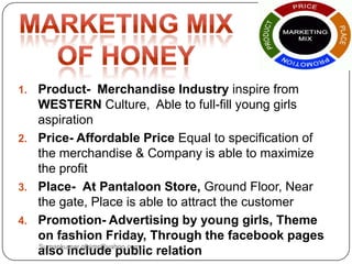 1. Product- Merchandise Industry inspire from
WESTERN Culture, Able to full-fill young girls
aspiration
2. Price- Affordable Price Equal to specification of
the merchandise & Company is able to maximize
the profit
3. Place- At Pantaloon Store, Ground Floor, Near
the gate, Place is able to attract the customer
4. Promotion- Advertising by young girls, Theme
on fashion Friday, Through the facebook pages
also include public relationSumankumar.glbimr@yahoo.com
 