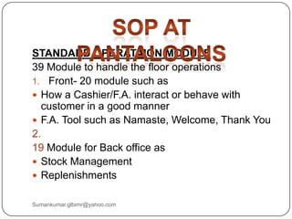 STANDARD OPERATAION MODULE
39 Module to handle the floor operations
1. Front- 20 module such as
 How a Cashier/F.A. interact or behave with
customer in a good manner
 F.A. Tool such as Namaste, Welcome, Thank You
2.
19 Module for Back office as
 Stock Management
 Replenishments
Sumankumar.glbimr@yahoo.com
 