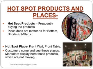  Hot Spot Products – Frequently
buying the products
 Place does not matter as for Bottom,
Shorts & T-Shirts
 Hot Spot Place- Front Wall, Front Table.
 Customers come and see these places.
Marketers display here those products,
which are not moving.
Sumankumar.glbimr@yahoo.com
 