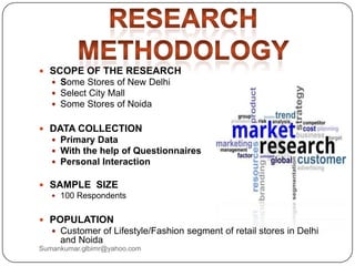  SCOPE OF THE RESEARCH
 Some Stores of New Delhi
 Select City Mall
 Some Stores of Noida
 DATA COLLECTION
 Primary Data
 With the help of Questionnaires
 Personal Interaction
 SAMPLE SIZE
 100 Respondents
 POPULATION
 Customer of Lifestyle/Fashion segment of retail stores in Delhi
and Noida
Sumankumar.glbimr@yahoo.com
 