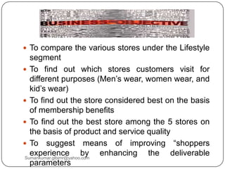  To compare the various stores under the Lifestyle
segment
 To find out which stores customers visit for
different purposes (Men‟s wear, women wear, and
kid‟s wear)
 To find out the store considered best on the basis
of membership benefits
 To find out the best store among the 5 stores on
the basis of product and service quality
 To suggest means of improving “shoppers
experience by enhancing the deliverable
parameters
Sumankumar.glbimr@yahoo.com
 
