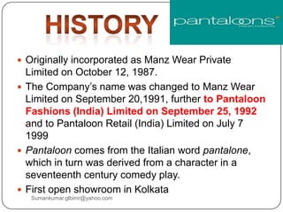  Originally incorporated as Manz Wear Private
Limited on October 12, 1987.
 The Company‟s name was changed to Manz Wear
Limited on September 20,1991, further to Pantaloon
Fashions (India) Limited on September 25, 1992
and to Pantaloon Retail (India) Limited on July 7
1999
 Pantaloon comes from the Italian word pantalone,
which in turn was derived from a character in a
seventeenth century comedy play.
 First open showroom in Kolkata
Sumankumar.glbimr@yahoo.com
 