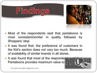  Most of the respondents said that pantaloons is
most consistent/similar in quality followed by
Shoppers‟ stop
 It was found that, the preference of customers in
the Kid‟s section does not vary too much. Because
of availability of similar brands in all stores.
 It was found that most of the respondents said that
Pantaloons provides maximum value to their money
Sumankumar.glbimr@yahoo.com
 