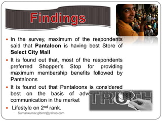  In the survey, maximum of the respondents
said that Pantaloon is having best Store of
Select City Mall
 It is found out that, most of the respondents
preferred Shopper‟s Stop for providing
maximum membership benefits followed by
Pantaloons
 It is found out that Pantaloons is considered
best on the basis of advertisement &
communication in the market
 Lifestyle on 2nd rank.
Sumankumar.glbimr@yahoo.com
 