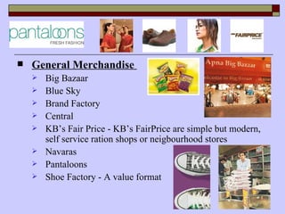    General Merchandise
       Big Bazaar
       Blue Sky
       Brand Factory
       Central
       KB’s Fair Price - KB’s FairPrice are simple but modern,
        self service ration shops or neigbourhood stores
       Navaras
       Pantaloons
       Shoe Factory - A value format
 