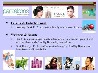    Leisure & Entertainment
       Bowling Co. & F 123 - premium family entertainment centre

   Wellness & Beauty
       Star & Sitara - A unique beauty salon for men and women present both
        as stand alone and 40 in Big Bazaar Hypermarkets.
       Fit & Healthy - Fit & Healthy section housed within Big Bazaars and
        Food Bazaars all over India.
 